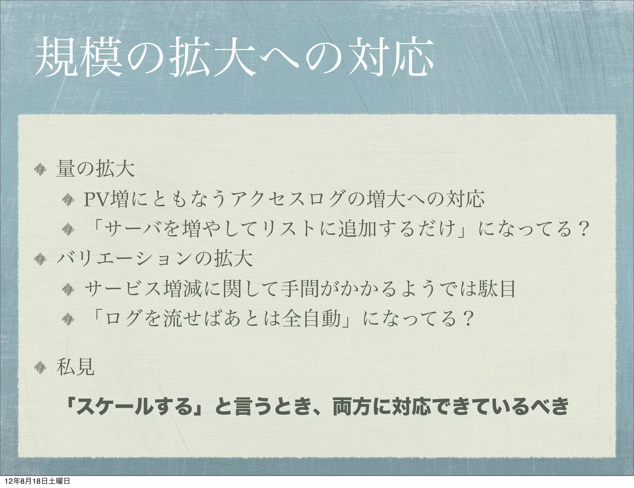 規模の拡大への対応

        量の拡大
         PV増にともなうアクセスログの増大への対応
         「サーバを増やしてリストに追加するだけ」になってる？
        バリエーションの拡大
              サービス増減に関して手間がかかるようでは駄目
              「ログを流せばあとは全自動」になってる？

        私見

        「スケールする」と言うとき、両方に対応できているべき


12年8月18日土曜日
 
