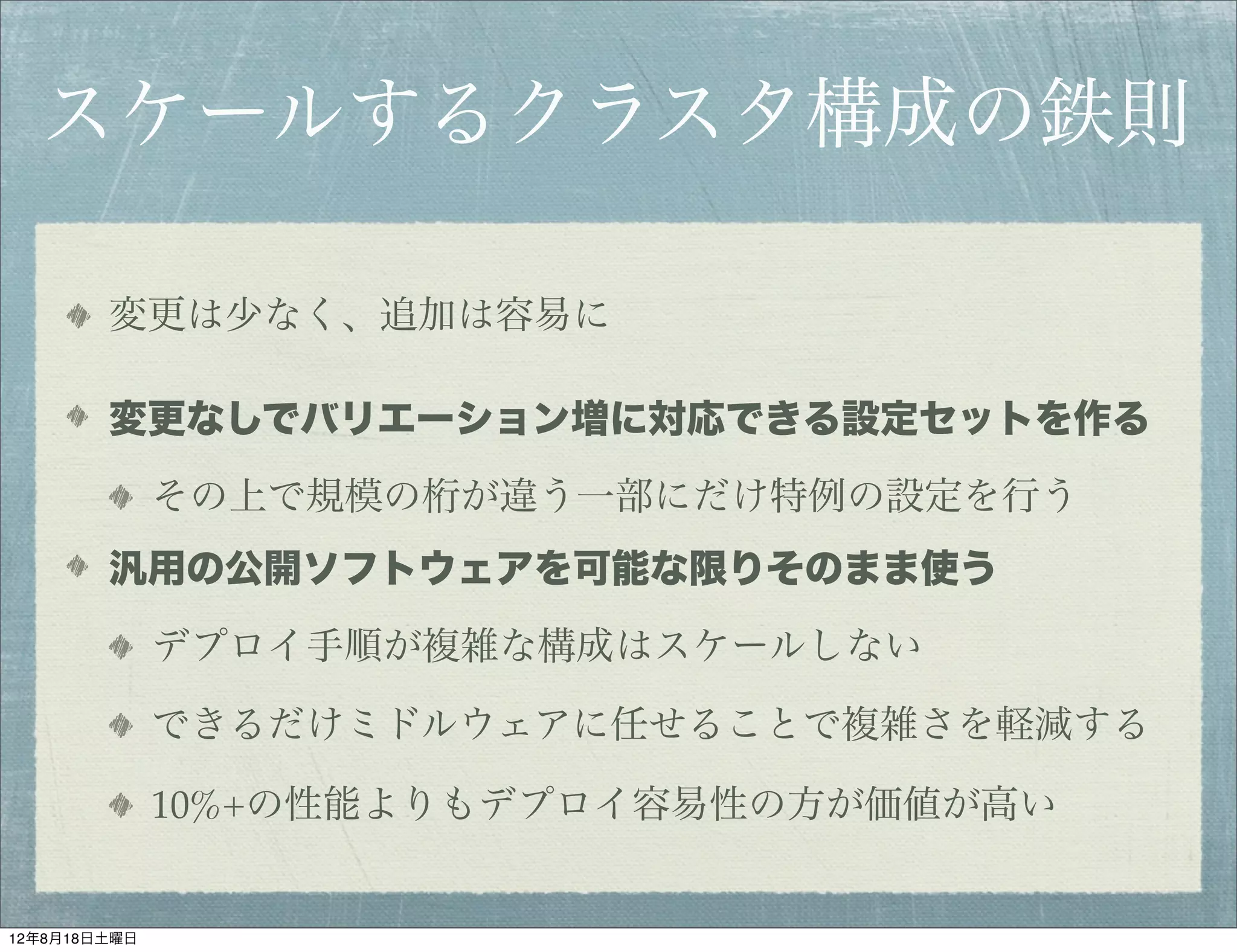 スケールするクラスタ構成の鉄則

        変更は少なく、追加は容易に

        変更なしでバリエーション増に対応できる設定セットを作る

              その上で規模の桁が違う一部にだけ特例の設定を行う
        汎用の公開ソフトウェアを可能な限りそのまま使う

              デプロイ手順が複雑な構成はスケールしない

              できるだけミドルウェアに任せることで複雑さを軽減する

              10%+の性能よりもデプロイ容易性の方が価値が高い


12年8月18日土曜日
 