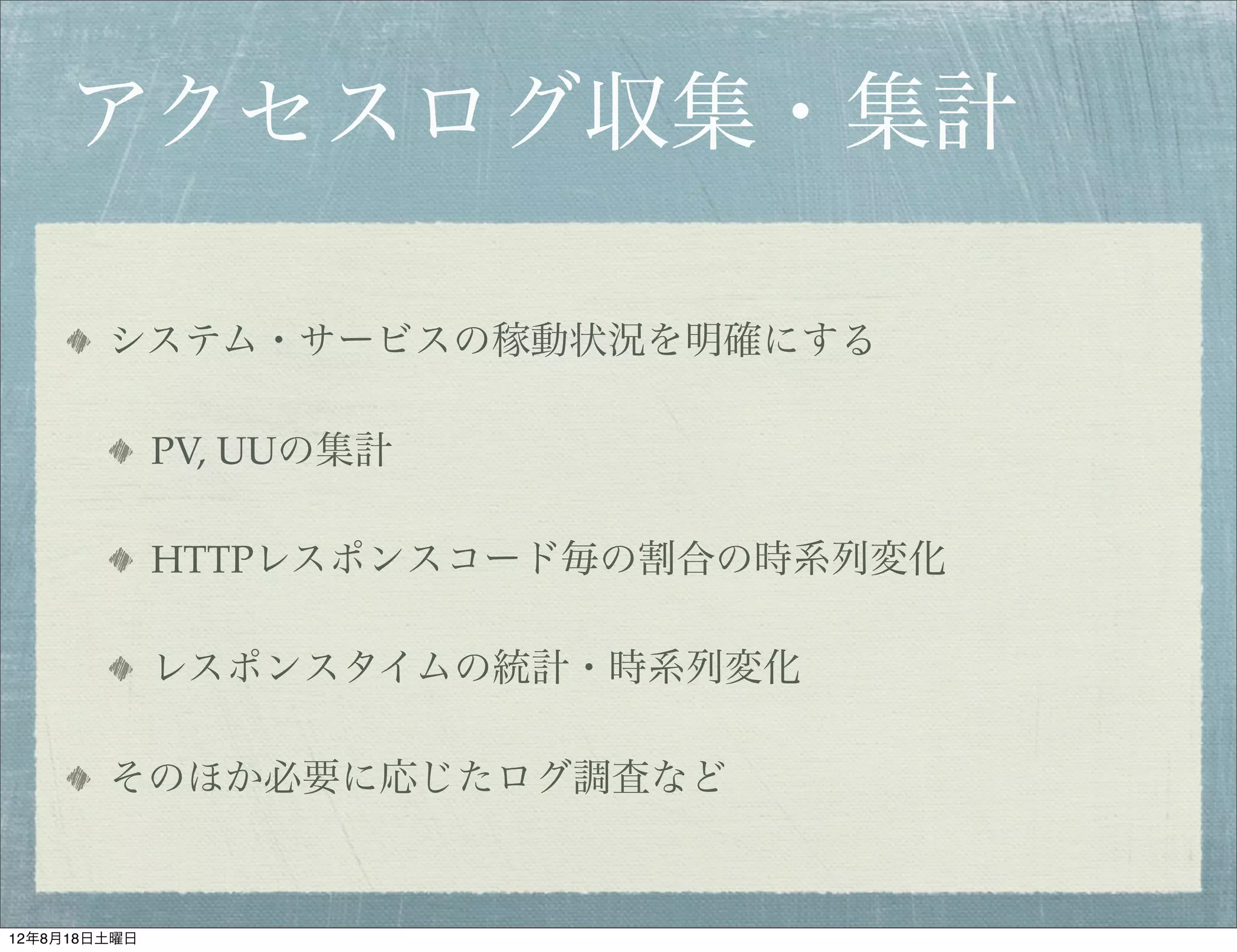 アクセスログ収集・集計

        システム・サービスの稼動状況を明確にする

              PV, UUの集計

              HTTPレスポンスコード毎の割合の時系列変化

              レスポンスタイムの統計・時系列変化

        そのほか必要に応じたログ調査など


12年8月18日土曜日
 
