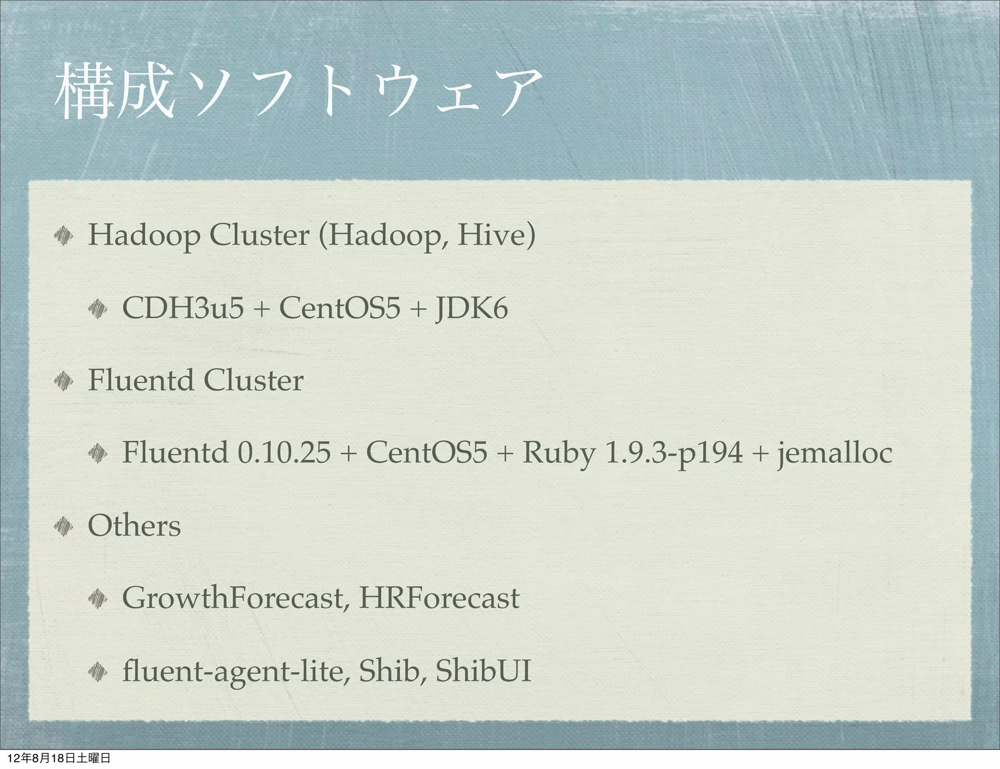 構成ソフトウェア

        Hadoop Cluster (Hadoop, Hive)

              CDH3u5 + CentOS5 + JDK6

        Fluentd Cluster

              Fluentd 0.10.25 + CentOS5 + Ruby 1.9.3-p194 + jemalloc

        Others

              GrowthForecast, HRForecast

              ﬂuent-agent-lite, Shib, ShibUI

12年8月18日土曜日
 