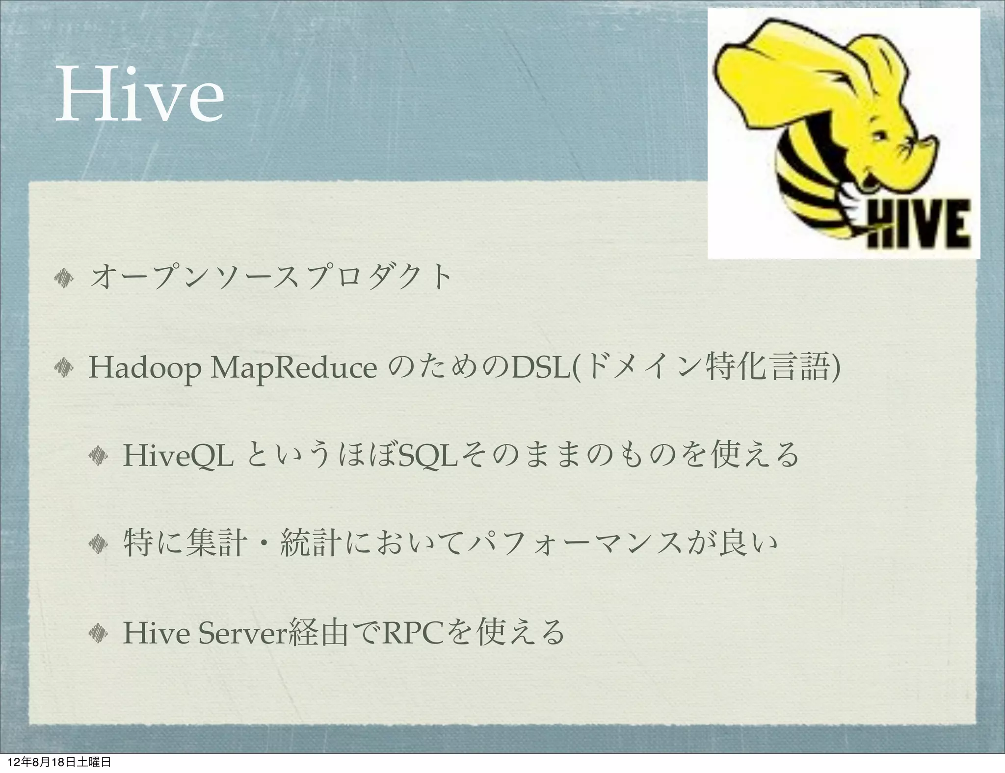 Hive

        オープンソースプロダクト

        Hadoop MapReduce のためのDSL(ドメイン特化言語)

              HiveQL というほぼSQLそのままのものを使える

              特に集計・統計においてパフォーマンスが良い

              Hive Server経由でRPCを使える


12年8月18日土曜日
 
