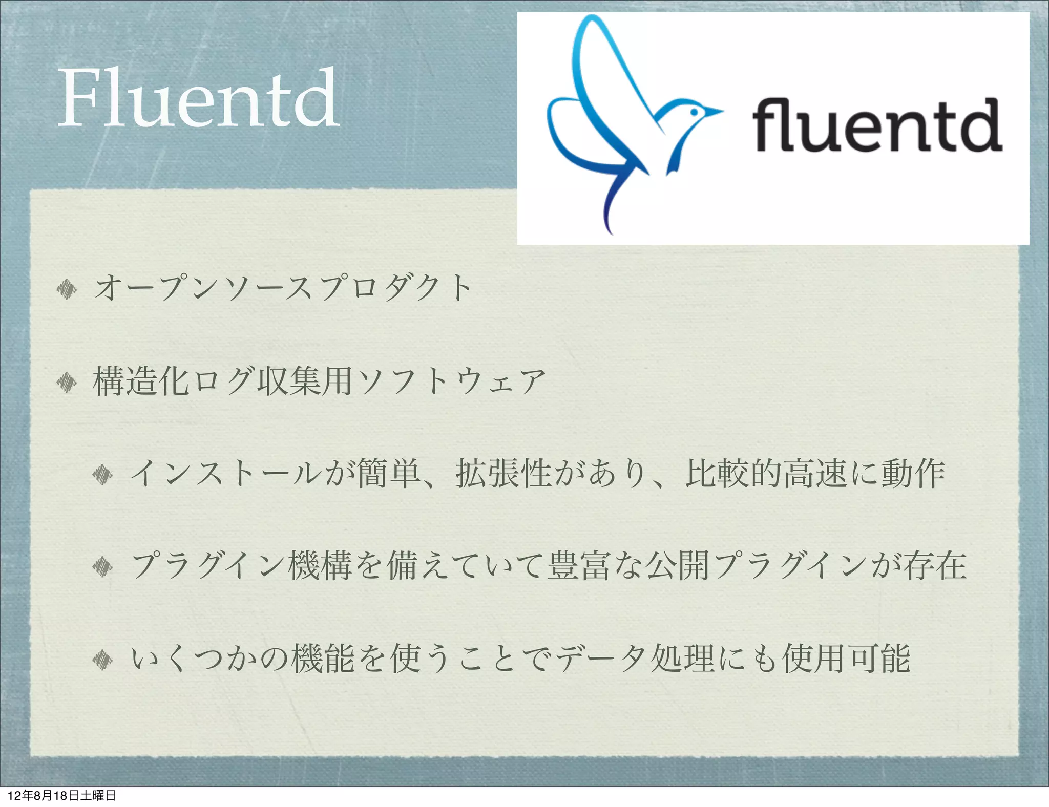Fluentd

        オープンソースプロダクト

        構造化ログ収集用ソフトウェア

              インストールが簡単、拡張性があり、比較的高速に動作

              プラグイン機構を備えていて豊富な公開プラグインが存在

              いくつかの機能を使うことでデータ処理にも使用可能


12年8月18日土曜日
 