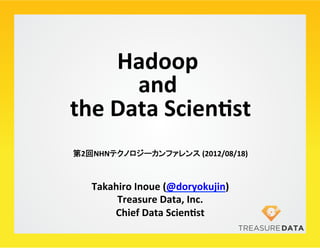 Hadoop	
      	
  
         and	
  	
  
the	
  Data	
  Scien/st   	
第2回NHNテクノロジーカンファレンス	
  (2012/08/18)	



   Takahiro	
  Inoue	
  (@doryokujin)	
  
        Treasure	
  Data,	
  Inc.	
  
       Chief	
  Data	
  Scien/st	
 