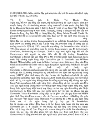 EURODOLLARS- Nhân tố thúc đẩy quá trình toàn cầu hoá thị trường tài chính ngày
nay (Số 7/2005) (22/08/2005)
TS.      Lý       Hoàng        ánh      &      Đoàn       Thị       Thanh       Thu
Ngày nay, đối với các đồng tiền mạnh, thị trường tiền tệ đã vượt ra ngoài biên giới
truyền thống vốn có của chúng, do đó, chúng ta có thể ký một tờ séc bằng Đôla Mỹ
từ tài khoản mở tại ngân hàng ở Tokyo, hoặc ký một tờ séc bằng Yên Nhật từ tài
khoản mở tại ngân hàng ở New York. Tương tự, chúng ta cũng có thể dàn xếp một
khoản tín dụng bằng Đôla Mỹ tại Hồng Kông hay Bảng Anh tại Madrid. Từ đó, dẫn
đến một thực tế là: các đồng tiền khác nhau được duy trì bên cạnh nhau trên các tài
khoản                                   ngân                                   hàng.
Khởi đầu cho sự tăng trưởng Eurocurrencies là sự xuất hiện Eurodollars vào những
năm 1950. Thị trường Đôla Châu Âu rất rộng lớn, ước tính tổng số lượng của thị
trường vượt trên 1000 tỷ USD, trong đó hoạt động của Eurodollar chiếm tới 65 -
70% tổng doanh số họat động toàn thị trường Eurocurrency, sau đó là Euromark,
Eurofrancs, Eurosterling và Euroyen. Chính vì vậy, theo nghĩa hẹp, khi nói đến
Eurocurrency thì người ta còn hiểu đó là thị trường Eurodollars.
Eurodollars là khoản tiền gửi bằng Đô la Mỹ trên tài khoản ngân hàng nằm ngoài
nước Mỹ (những ngân hàng nhận Eurodollars gọi là Eurobanks hay Offshore
Banks). Một cách khái quát, ta có thể hiểu: Eurocurrencies là tiền gửi bằng các đồng
tiền khác nhau trên tài khoản của các ngân hàng nằm ngoài nước phát hành. Từ định
nghĩa,      ta       cần      giải     thích      một        số      thuật      ngữ:
Eurobanks là những ngân hàng nhận tiền gửi và cho vay ngắn hạn đồng tiền của một
quốc gia bất kỳ, nhưng không chịu sự chi phối các qui định của Ngân hàng Trung
ương (NHTW) phát hành đồng tiền này. Do đó, các Eurobanks chính là các ngân
hàng nước ngoài (hay ngân hàng hải ngoại), kinh doanh đồng tiền của một nước nhất
định. Ví dụ, các ngân hàng không thuộc hệ thống ngân hàng Mỹ, chẳng hạn ngân
hàng Pháp, ngân hàng Anh, ngân hàng Đức…) huy động và cho vay ngắn hạn đô la
Mỹ; các ngân hàng không thuộc hệ thống ngân hàng Nhật (ngân hàng Mỹ, ngân
hàng Anh, ngân hàng Việt Nam) huy động và cho vay ngắn hạn đồng yên Nhật.
Eurocurrency là đồng tiền của một nước được duy trì trên tài khoản của các
Eurobanks. Vì các Eurobanks không chịu sự chi phối của các quy định của NHTW
phát hành đồng tiền Eurocurrency, nên các Eurocurrency được coi là đồng tiền quốc
gia lưu hành “bên ngoài” nước phát hành. Ví dụ những đô la Mỹ do các ngân hàng
Pháp mở tại các ngân hàng đại lý Mỹ gọi là Eurodollars.
Sự di chuyển của những đồng bản tệ từ hệ thống ngân hàng nội địa sang các
Eurobanks gọi là di chuyển từ lưu thông nội địa sang lưu thông hải ngoại.
Cần chú ý rằng, tiền tố Euro đứng trước tên các đồng tiền có thể làm cho chúng ta
nhầm lẫn, do vậy, cần phải phân biệt nội dung các thuật ngữ Euro như sau:
Eurocurrency là đồng tiền trôi nổi bên ngoài nước phát hành, tiền tố Euro +XXX ở
 
