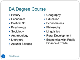 BA Degree Course
Ritika Dhameja12
 History
 Economics
 Political Sc.
 Psychology
 Sociology
 Anthropology
 Literature
 Acturial Science
 Geography
 Education
 Econometrics
 Philosophy
 Linguistics
 Rural Development
 Economics with Public
Finance & Trade
 