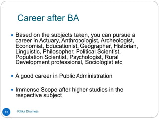 Career after BA
Ritika Dhameja13
 Based on the subjects taken, you can pursue a
career in Actuary, Anthropologist, Archeologist,
Economist, Educationist, Geographer, Historian,
Linguistic, Philosopher, Political Scientist,
Population Scientist, Psychologist, Rural
Development professional, Sociologist etc
 A good career in Public Administration
 Immense Scope after higher studies in the
respective subject
 
