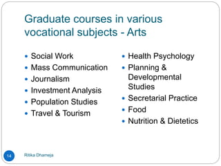 Graduate courses in various
vocational subjects - Arts
Ritika Dhameja14
 Social Work
 Mass Communication
 Journalism
 Investment Analysis
 Population Studies
 Travel & Tourism
 Health Psychology
 Planning &
Developmental
Studies
 Secretarial Practice
 Food
 Nutrition & Dietetics
 