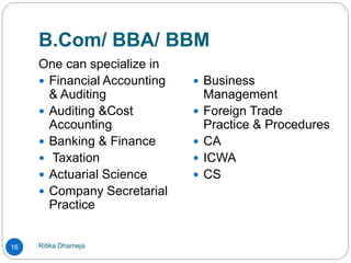 B.Com/ BBA/ BBM
Ritika Dhameja16
One can specialize in
 Financial Accounting
& Auditing
 Auditing &Cost
Accounting
 Banking & Finance
 Taxation
 Actuarial Science
 Company Secretarial
Practice
 Business
Management
 Foreign Trade
Practice & Procedures
 CA
 ICWA
 CS
 
