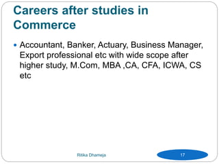 Careers after studies in
Commerce
 Accountant, Banker, Actuary, Business Manager,
Export professional etc with wide scope after
higher study, M.Com, MBA ,CA, CFA, ICWA, CS
etc
Ritika Dhameja 17
 