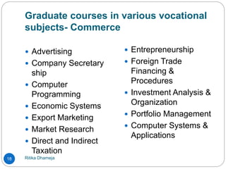 Graduate courses in various vocational
subjects- Commerce
Ritika Dhameja18
 Advertising
 Company Secretary
ship
 Computer
Programming
 Economic Systems
 Export Marketing
 Market Research
 Direct and Indirect
Taxation
 Entrepreneurship
 Foreign Trade
Financing &
Procedures
 Investment Analysis &
Organization
 Portfolio Management
 Computer Systems &
Applications
 