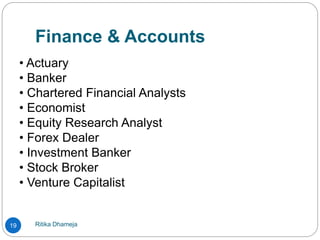Finance & Accounts
Ritika Dhameja19
• Actuary
• Banker
• Chartered Financial Analysts
• Economist
• Equity Research Analyst
• Forex Dealer
• Investment Banker
• Stock Broker
• Venture Capitalist
 