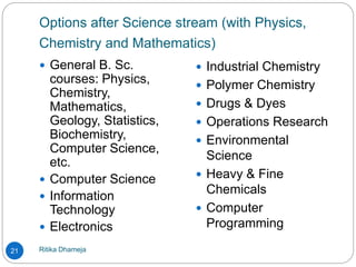 Options after Science stream (with Physics,
Chemistry and Mathematics)
Ritika Dhameja21
 General B. Sc.
courses: Physics,
Chemistry,
Mathematics,
Geology, Statistics,
Biochemistry,
Computer Science,
etc.
 Computer Science
 Information
Technology
 Electronics
 Industrial Chemistry
 Polymer Chemistry
 Drugs & Dyes
 Operations Research
 Environmental
Science
 Heavy & Fine
Chemicals
 Computer
Programming
 