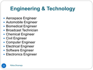 Engineering & Technology
Ritika Dhameja23
 Aerospace Engineer
 Automobile Engineer
 Biomedical Engineer
 Broadcast Technician
 Chemical Engineer
 Civil Engineer
 Computer Engineer
 Electrical Engineer
 Software Engineer
 Electronics Engineer
 