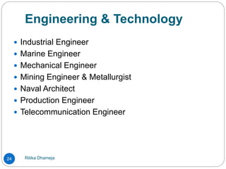 Engineering & Technology
Ritika Dhameja24
 Industrial Engineer
 Marine Engineer
 Mechanical Engineer
 Mining Engineer & Metallurgist
 Naval Architect
 Production Engineer
 Telecommunication Engineer
 