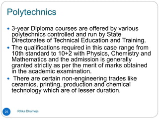 Polytechnics
Ritika Dhameja25
 3-year Diploma courses are offered by various
polytechnics controlled and run by State
Directorates of Technical Education and Training.
 The qualifications required in this case range from
10th standard to 10+2 with Physics, Chemistry and
Mathematics and the admission is generally
granted strictly as per the merit of marks obtained
in the academic examination.
 There are certain non-engineering trades like
ceramics, printing, production and chemical
technology which are of lesser duration.
 