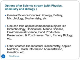 Options after Science stream (with Physics,
Chemistry and Biology )
Ritika Dhameja26
 General Science Courses: Zoology, Botany,
Microbiology, Biochemistry, etc.
 One can take applied component subjects like
Biotechnology, Horticulture, Marine Science,
Environmental Science, Food Production,
Preservation, & Post Harvest Tech, Fishery Biology,
etc.
 Other courses like Industrial Biochemistry, Applied
Nutrition, Health Information Administration,
Genetics, etc.
 