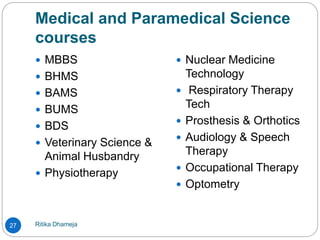 Medical and Paramedical Science
courses
Ritika Dhameja27
 MBBS
 BHMS
 BAMS
 BUMS
 BDS
 Veterinary Science &
Animal Husbandry
 Physiotherapy
 Nuclear Medicine
Technology
 Respiratory Therapy
Tech
 Prosthesis & Orthotics
 Audiology & Speech
Therapy
 Occupational Therapy
 Optometry
 