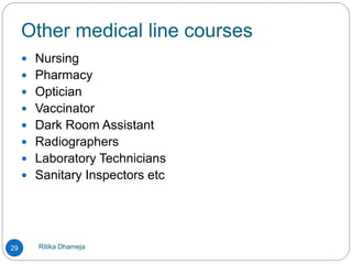 Other medical line courses
Ritika Dhameja29
 Nursing
 Pharmacy
 Optician
 Vaccinator
 Dark Room Assistant
 Radiographers
 Laboratory Technicians
 Sanitary Inspectors etc
 