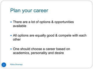 Plan your career
Ritika Dhameja3
 There are a lot of options & opportunities
available
 All options are equally good & compete with each
other
 One should choose a career based on
academics, personality and desire
 