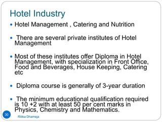 Hotel Industry
Ritika Dhameja
30
 Hotel Management , Catering and Nutrition
 There are several private institutes of Hotel
Management
 Most of these institutes offer Diploma in Hotel
Management, with specialization in Front Office,
Food and Beverages, House Keeping, Catering
etc
 Diploma course is generally of 3-year duration
 The minimum educational qualification required
is 10 +2 with at least 50 per cent marks in
Physics, Chemistry and Mathematics.
 