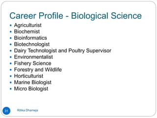 Career Profile - Biological Science
Ritika Dhameja31
 Agriculturist
 Biochemist
 Bioinformatics
 Biotechnologist
 Dairy Technologist and Poultry Supervisor
 Environmentalist
 Fishery Science
 Forestry and Wildlife
 Horticulturist
 Marine Biologist
 Micro Biologist
 