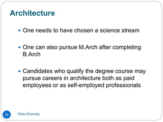 Architecture
Ritika Dhameja32
 One needs to have chosen a science stream
 One can also pursue M.Arch after completing
B.Arch
 Candidates who qualify the degree course may
pursue careers in architecture both as paid
employees or as self-employed professionals
 