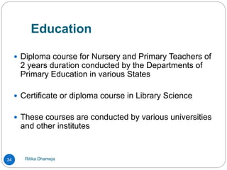 Education
Ritika Dhameja34
 Diploma course for Nursery and Primary Teachers of
2 years duration conducted by the Departments of
Primary Education in various States
 Certificate or diploma course in Library Science
 These courses are conducted by various universities
and other institutes
 