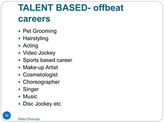 TALENT BASED- offbeat
careers
Ritika Dhameja
36
 Pet Grooming
 Hairstyling
 Acting
 Video Jockey
 Sports based career
 Make-up Artist
 Cosmetologist
 Choreographer
 Singer
 Music
 Disc Jockey etc
 