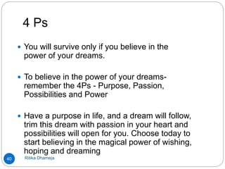 4 Ps
Ritika Dhameja40
 You will survive only if you believe in the
power of your dreams.
 To believe in the power of your dreams-
remember the 4Ps - Purpose, Passion,
Possibilities and Power
 Have a purpose in life, and a dream will follow,
trim this dream with passion in your heart and
possibilities will open for you. Choose today to
start believing in the magical power of wishing,
hoping and dreaming
 