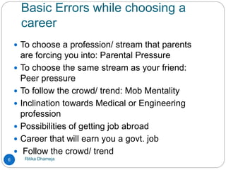 Basic Errors while choosing a
career
Ritika Dhameja6
 To choose a profession/ stream that parents
are forcing you into: Parental Pressure
 To choose the same stream as your friend:
Peer pressure
 To follow the crowd/ trend: Mob Mentality
 Inclination towards Medical or Engineering
profession
 Possibilities of getting job abroad
 Career that will earn you a govt. job
 Follow the crowd/ trend
 