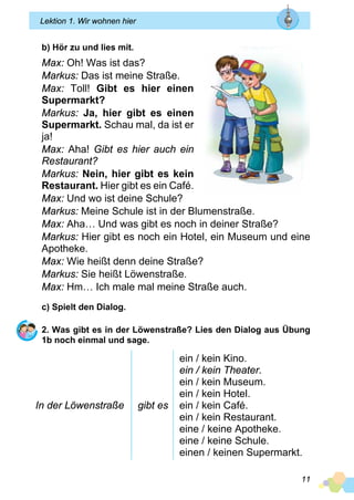 11
Lektion 1. Wir wohnen hier
b) Hör zu und lies mit.
Max: Oh! Was ist das?
Markus: Das ist meine Straße.
Max: Toll! Gibt es hier einen
Supermarkt?
Markus: Ja, hier gibt es einen
Supermarkt. Schau mal, da ist er
ja!
Max: Aha! Gibt es hier auch ein
Restaurant?
Markus: Nein, hier gibt es kein
Restaurant. Hier gibt es ein Café.
Max: Und wo ist deine Schule?
Markus: Meine Schule ist in der Blumenstraße.
Max: Aha… Und was gibt es noch in deiner Straße?
Markus: Hier gibt es noch ein Hotel, ein Museum und eine
Apotheke.
Max: Wie heißt denn deine Straße?
Markus: Sie heißt Löwenstraße.
Max: Hm… Ich male mal meine Straße auch.
c) Spielt den Dialog.
2. Was gibt es in der Löwenstraße? Lies den Dialog aus Übung
1b noch einmal und sage.
In der Löwenstraße gibt es
ein / kein Kino.
ein / kein Theater.
ein / kein Museum.
ein / kein Hotel.
ein / kein Café.
ein / kein Restaurant.
eine / keine Apotheke.
eine / keine Schule.
einen / keinen Supermarkt.
 