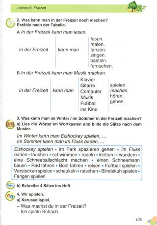 Lektion 6. Freizeit
2. Was kann man in der Freizeit noch machen?
Erzähle nach der Tabelle.
A In der Freizeit kann man lesen.
lesen.
malen.
kann man tanzen.
singen,
basteln,
fernsehen.
B In der Freizeit kann man Musik machen.
In der Freizeit
In der Freizeit
Klavier
Gitarre
kann man Computer
Musik
Fußball
ins Kino
spielen.
machen.
hören.
gehen.
3. Was kann man im Winter / im Sommer in der Freizeit machen?
a) Lies die Wörter im Wortkasten und bilde die Sätze nach dem
Muster.
Im Winter kann man Eishockey spielen, ..
Im Sommer kann man im Fluss baden, ...
Eishockey spielen • im Park spazieren gehen • im Fluss
baden • tauchen • schwimmen • rodeln ®klettern • wandern •
eine Schneeballschlacht machen • einen Schneemann
bauen • Rad fahren • Boot fahren • reisen • Fußball spielen •
Verstecken spielen • schaukeln • rutschen • Blindekuh spielen •
Fangen spielen
b) Schreibe 4 Sätze ins Heft.
4. Wir spielen,
a) Karussellspiel.
- Was machst du in der Freizeit?
- Ich spiele Schach.
105
 