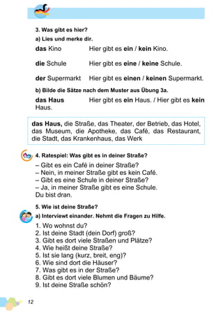 12
3. Was gibt es hier?
a) Lies und merke dir.
das Kino	 Hier gibt es ein / kein Kino.
die Schule	 Hier gibt es eine / keine Schule.
der Supermarkt 	 Hier gibt es einen / keinen Supermarkt.
b) Bilde die Sätze nach dem Muster aus Übung 3a.
das Haus	 Hier gibt es ein Haus. / Hier gibt es kein
Haus.
das Haus, die Straße, das Theater, der Betrieb, das Hotel,
das Museum, die Apotheke, das Café, das Restaurant,
die Stadt, das Krankenhaus, das Werk
4. Ratespiel: Was gibt es in deiner Straße?
– Gibt es ein Café in deiner Straße?
– Nein, in meiner Straße gibt es kein Café.
– Gibt es eine Schule in deiner Straße?
– Ja, in meiner Straße gibt es eine Schule.
Du bist dran.
5. Wie ist deine Straße?
a) Interviewt einander. Nehmt die Fragen zu Hilfe.
1. Wo wohnst du?
2. Ist deine Stadt (dein Dorf) groß?
3. Gibt es dort viele Straßen und Plätze?
4. Wie heißt deine Straße?
5. Ist sie lang (kurz, breit, eng)?
6. Wie sind dort die Häuser?
7. Was gibt es in der Straße?
8. Gibt es dort viele Blumen und Bäume?
9. Ist deine Straße schön?
 
