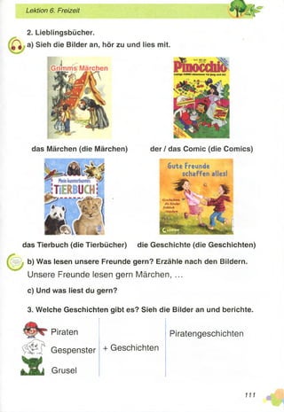 Lektion 6. Freizeit
2. Lieblingsbücher.
a) Sieh die Bilder an, hör zu und lies mit.
das Märchen (die Märchen) der / das Comic (die Comics)
das Tierbuch (die Tierbücher) die Geschichte (die Geschichten)
b) Was lesen unsere Freunde gern? Erzähle nach den Bildern.
Unsere Freunde lesen gern Märchen, ...
c) Und was liest du gern?
3. Welche Geschichten gibt es? Sieh die Bilder an und berichte.
Piraten
Gespenster
Grusel
+ Geschichten
Piratengeschichten
m
 