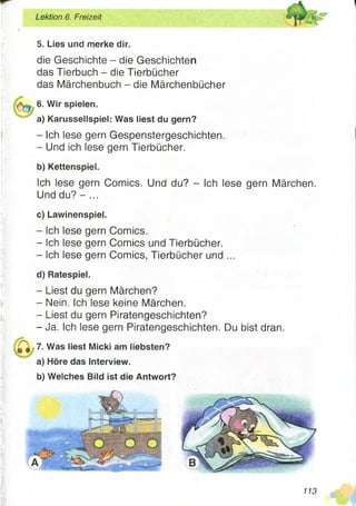5. Lies und merke dir.
die Geschichte - die Geschichten
das Tierbuch - die Tierbücher
das Märchenbuch - die Märchenbücher
6. Wir spielen.
a) Karussellspiel: Was liest du gern?
- Ich lese gern Gespenstergeschichten.
- Und ich lese gern Tierbücher.
b) Kettenspiel.
Ich lese gern Comics. Und du? - Ich lese gern Märchen.
Und d u ? -...
c) Lawinenspiel.
- Ich lese gern Comics.
- Ich lese gern Comics und Tierbücher.
- Ich lese gern Comics, Tierbücher und ...
d) Ratespiel.
- Liest du gern Märchen?
- Nein. Ich lese keine Märchen.
- Liest du gern Piratengeschichten?
-Ja . Ich lese gern Piratengeschichten. Du bist dran.
7. Was liest Micki am liebsten?
a) Höre das Interview.
b) Welches Bild ist die Antwort?
Lektion 6. Freizeit
113
 