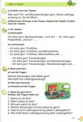 Lektion 6. Freizeit
c) Erzähle nach der Tabelle.
Max sieht Tier- und Musiksendungen gern. Seine Lieblings­
sendung ist „Do-Re-Mikro“.
d) Macht eine Umfrage in der Klasse. Ergänzt die Tabelle. Erzählt
nach der Tabelle.
5. Wir spielen.
a) Kettenspiel.
Ich sehe gern Sportsendungen. Und du? - Ich sehe gern
Piratenfilme. Und du? - ...
b) Lawinenspiel.
- Ich sehe gern Trickfilme.
- Ich sehe gern Trickfilme und Märchenfilme.
- Ich sehe gern Trickfilme, Märchenfilme und ...
- Ich sehe gern Tiersendungen.
- Ich sehe gern Tiersendungen und Musiksendungen.
- Ich sehe gern Tiersendungen, Musiksendungen und ...
6. Micki sieht fern.
a) Lies die Fragen.
Welche Sendungen sieht Micki gern?
Wie heißt ihre Lieblingssendung?
b) Höre das Interview.
c) Antworte auf die Fragen.
7. Siehst du gern fern?
Erzähle. Die Fragen helfen dir.
1. Siehst du oft fern?
2. Wann siehst du fern?
3. Mit wem siehst du fern?
4. Welche Sendungen (Filme) siehst du gern?
5. Hast du eine Lieblingssendung (einen Lieblingsfilm)?
6. Wie heißt deine Lieblingssendung (dein Lieblingsfilm)?
117
 
