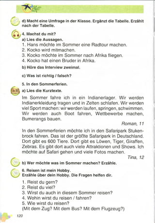 U & j d) Macht eine Umfrage in der Klasse. Ergänzt die Tabelle. Erzählt
nach der Tabelle.
^ 4. Machst du mit?
a) Lies die Aussagen.
1. Hans möchte im Sommer eine Radtour machen.
2. Kocko wird mitmachen.
3. Kocko möchte im Sommer nach Afrika fliegen.
4. Kocko hat einen Bruder in Afrika.
b) Höre das Interview zweimal.
c) Was ist richtig / falsch?
5. In den Sommerferien,
a) Lies die Kurztexte.
Im Sommer fahre ich in ein Indianerlager. Wir werden
Indianerkleidung tragen und in Zelten schlafen. Wir werden
viel Sport machen: wir werden laufen, springen, schwimmen.
Wir werden auch Boot fahren, Wettbewerbe machen,
Bumerangs bauen.
In den Sommerferien möchte ich in den Safaripark Stuken­
brock fahren. Das ist der größte Safaripark in Deutschland.
Dort gibt es 600 Tiere. Dort gibt es Löwen, Tiger, Giraffen,
Zebras. Es gibt dort auch viele Attraktionen und Shows. Ich
möchte auf Safari gehen und viele Fotos machen.
b) Wer möchte was im Sommer machen? Erzähle.
/ * 6. Reisen ist mein Hobby.
Erzähle über dein Hobby. Die Fragen helfen dir.
1. Reist du gern?
2. Reist du viel?
3. Wirst du auch in diesem Sommer reisen?
4. Wohin wirst du reisen / fahren?
5. Wie wirst du reisen?
(Mit dem Zug? Mit dem Bus? Mit dem Flugzeug?)
Roman, 11
Tina, 12
 