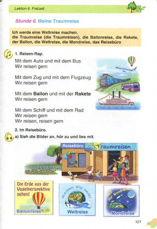 Lektion 6. Freizeit
Stunde 6. Meine Traumreise
Weltreise
Die Erde aus der
Vogelperspektive
sehen!
Ich werde eine Weltreise machen.
die Traumreise (die Traumreisen), die Ballonreise, die Rakete,
der Ballon, die Weltreise, die Mondreise, das Reisebüro
f i 1. ReiReisen-Rap.
Mit dem Auto und mit dem Bus
Wir reisen gern
Mit dem Zug und mit dem Flugzeug
Wir reisen gern
Mit dem Ballon und mit der Rakete
Wir reisen gern
Mit dem Schiff und mit dem Rad
Wir reisen gern
Wir reisen, reisen gern
2. Im Reisebüro.
a) Sieh die Bilder an, hör zu und lies mit.
121
 