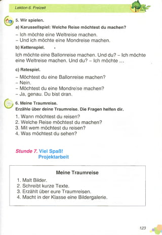 5. Wir spielen.
a) Karussellspiel: Welche Reise möchtest du machen?
- Ich möchte eine Weltreise machen.
- Und ich möchte eine Mondreise machen.
b) Kettenspiel.
Ich möchte eine Ballonreise machen. Und du? - Ich möchte
eine Weltreise machen. Und du? - Ich möchte ...
c) Ratespiel.
- Möchtest du eine Ballonreise machen?
- Nein.
- Möchtest du eine Mondreise machen?
- Ja, genau. Du bist aran.
6. Meine Traumreise.
Erzähle über deine Traumreise. Die Fragen helfen dir.
1. Wann möchtest du reisen?
2. Welche Reise möchtest du machen?
3. Mit wem möchtest du reisen?
4. Was möchtest du sehen?
Lektion 6. Freizeit
Stunde 7. Viel Spaß!
Projektarbeit
Meine Traumreise
1. Malt Bilder.
2. Schreibt kurze Texte.
3. Erzählt über eure Traumreisen.
4. Macht in der Klasse eine Bildergalerie.
 