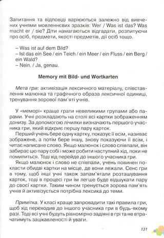 Запитання та відповіді варіюються залежно від вивче­
них учнями мовленнєвих зразків: Wer / Was ist das? Was
macht er / sie? Діти намагаються відгадати, розпитуючи
про осіб, предмети, якості предметів, дії осіб тощо.
- Was ist auf dem Bild?
- Ist das ein See / ein Teich / ein M eer/ein Fluss/ein Berg /
ein Wald?
- Nein. / Ja, genau.
Memory mit Bild- und Wortkarten
Мета гри: активізація лексичного матеріалу, співстав-
лення малюнка та графічного образа лексичної одиниці,
тренування зорової пам’яті учнів.
У «меморі» краще грати невеликими групами або па­
рами. Учні розкладають на столі всі картки зображенням
донизу. За допомогою лічилки визначають першого учас­
ника гри, який відкриє першу пару карток.
Перший учень бере одну картку, показує мвсім, називає
зображене, а потім бере іншу, знову показуючи її всім, і
читає написане слово. Якщо малюнок і слово співпали, він
забирає цю пару собі і може робити наступний хід, поки не
помилиться. Тоді хід перейде до іншого учасника гри.
Якщо малюнок і слово не співпали, учень повинен по­
класти обидві картки на місце, де вони лежали. Сенс гри
в тому, щоб інші учні також запам’ятали розташування
карток, тоді в процесі гри їм легше буде відшукати пару
до своєї картки. Таким чином тренується зорова пам’ять
учнів й активізується потрібна лексика до теми.
Примітка. У класі краще запровадити такі правила гри,
щоб хід переходив до іншого учасника гри в будь-якому
разі. Тоді всі учні будуть рівномірно задіяні в грі та не втра­
чатимуть зацікавленості й уваги.
131
 