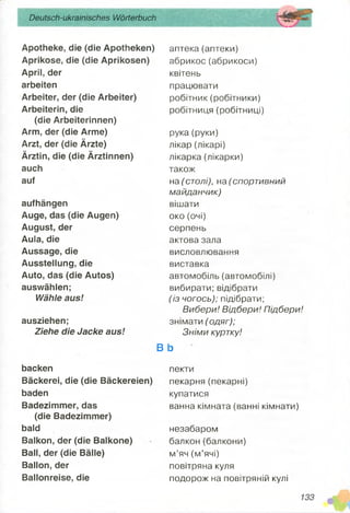 Deutsch-ukrainisches Wörterbuch
Apotheke, die (die Apotheken)
Aprikose, die (die Aprikosen)
April, der
arbeiten
Arbeiter, der (die Arbeiter)
Arbeiterin, die
(die Arbeiterinnen)
Arm, der (die Arme)
Arzt, der (die Ärzte)
Ärztin, die (die Ärztinnen)
auch
auf
aufhängen
Auge, das (die Augen)
August, der
Aula, die
Aussage, die
Ausstellung, die
Auto, das (die Autos)
auswählen;
Wähle aus!
ausziehen;
Ziehe die Jacke aus!
backen
Bäckerei, die (die Bäckereien)
baden
Badezimmer, das
(die Badezimmer)
bald
Balkon, der (die Balkone)
Ball, der (die Bälle)
Ballon, der
Ballonreise, die
аптека (аптеки)
абрикос(абрикоси)
квітень
працювати
робітник (робітники)
робітниця (робітниці)
рука (руки)
лікар (лікарі)
лікарка (лікарки)
також
на (столі), на (спортивний
майданчик)
вішати
око (очі)
серпень
актова зала
висловлювання
виставка
автомобіль (автомобілі)
вибирати; відібрати
(із чогось); підібрати;
Вибери! Відбери! Підбери!
знімати (одяг);
Зніми куртку!
В Ь
пекти
пекарня (пекарні)
купатися
ванна кімната (ванні кімнати)
незабаром
балкон (балкони)
м’яч (м’ячі)
повітряна куля
подорож на повітряній кулі
 
