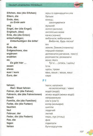 Deutsch-ukrainisches Wörterbuch
Elfchen, das (die Elfchen)
Eltern, die
Ende, das;
zu Ende sein
eng
Engel, der (die Engel)
Englisch, (das)
Ente, die (die Enten)
entschuldigen;
Entschuldigen Sie bitte!
er
Erde, die
Erdgeschoss, das
ergänzen
erzählen
es;
Es gibt hier...
essen
etwas
euer/ eure
Euro, der
fahren;
Rad/Boot fahren
Fahrer, der (die Fahrer)
Fahrerin, die (die Fahrerinnen)
falsch
Familie, die (die Familien)
Farbe, die (die Farben)
fauchen
faul
Februar, der
Feder, die (die Federn)
Fee, die
fegen
fehlen
вірш із одинадцяти слів
батьки
кінець;
закінчуватися
вузький
ангел (ангели)
англійська мова
качка(качки)
вибачати; вибачатися
Вибачте, будь ласка!
він
земля; Земля (планета)
перший поверх
доповнити (речення, текст)
розповісти; розказати
воно;його
Тутє ... (хт ось/щ ось)
їсти
щось; трохи
ваш, ваше / ваша, ваші
евро
F f
їхати; кататися
на велосипеді / човні
водій (водії)
жінка-водій (жінки-водії)
неправильно
сім’я (сім’ї)
колір (кольори)
шипіти
ледачий
лютий
перо, пух (птиці)
фея
підмітати
бути відсутнім
 