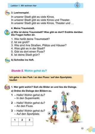 15
Lektion 1. Wir wohnen hier
3. Lawinenspiel.
In unserer Stadt gibt es viele Kinos.
In unserer Stadt gibt es viele Kinos und Theater.
In unserer Stadt gibt es viele Kinos, Theater und …
4. Meine Traumstadt.
a) Wie ist deine Traumstadt? Was gibt es dort? Erzähle darüber.
Die Fragen helfen dir.
1. Wie heißt deine Traumstadt?
2. Ist sie groß?
3. Wie sind ihre Straßen, Plätze und Häuser?
4. Was gibt es in der Stadt?
5. Gibt es dort einen Fluss?
6. Ist deine Stadt grün?
b) Schreibe ins Heft.
Stunde 5. Wohin gehst du?
Ich gehe in den Park / an den Fluss / auf den Sportplatz.
kaufen
1. Wer geht wohin? Sieh die Bilder an und lies die Dialoge.
a) Ordne die Dialoge den Bildern zu.
1 – Hallo! Wohin gehst du?
– In den Supermarkt.
2 – Hallo! Wohin gehst du?
– An den Fluss.
3 – Hallo! Wohin gehst du?
– Auf den Sportplatz.
1 2 3
A
B
C
 