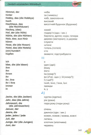 Deutsch-ukrainisches Wörterbuch
ШЯяшШШШШШШШШШШЯЯШшШВШШЯшЯШЯШІ
Himmel, der
hinter
Hobby, das (die Hobbys)
hoch
Hochhaus, das
(die Hochhäuser)
Hockey, (das)
Hof, der (die Höfe)
Höhle, die (die Höhlen)
Holz, das; aus Holz
hören
Hose, die (die Hosen)
Hotel, das (die Hotels)
(ein) hundert
hüpfen
ich
Idee, die (die Ideen)
ihm
ihn
ihnen
ihr
ihr, ihre
ihr/ ihre
immer
in
Jacke, die (die Jacken)
Jahr, das (die Jahre)
Jahreszeit, die
(die Jahreszeiten)
Januar, der
Jeans, die
jeder, jedes / jede
Juli, der
Junge, der (die Jungen)
Juni, der
небо
за (чимось)
хобі, захоплення
високий
висотний будинок (будинки)
хокей
подвір’я (одн. і мн.)
барлога; дупло; нора; печера
дерево (матеріал); із дерева
слухати
штани
готель (готелі)
сто
скакати; підстрибувати
І І
я
ідея (ідеї)
йому
його
їм (кому?)
ви (2 ос. одн.)] л(кому?);
її ( чий?)
їхній, їхнє / їхня, їхні
завжди
в, У
Л і
куртка(куртки)
рік (роки)
пора року (пори року)
січень
джинси (одн. і м н.)
кожен, кожне / кожна, кожні
липень
хлопчик(хлопчики)
червень
 