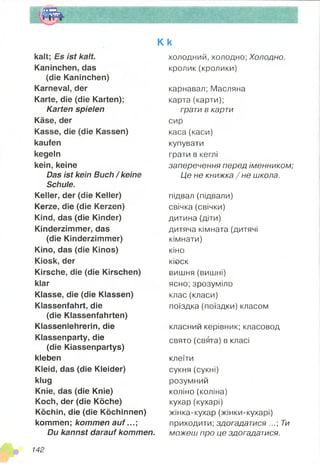 K k
kalt; Es ist kalt.
Kaninchen, das
(die Kaninchen)
Karneval, der
Karte, die (die Karten);
Karten spielen
Käse, der
Kasse, die (die Kassen)
kaufen
kegeln
kein, keine
Das ist kein Buch / keine
Schule.
Keller, der (die Keller)
Kerze, die (die Kerzen)
Kind, das (die Kinder)
Kinderzimmer, das
(die Kinderzimmer)
Kino, das (die Kinos)
Kiosk, der
Kirsche, die (die Kirschen)
klar
Klasse, die (die Klassen)
Klassenfahrt, die
(die Klassenfahrten)
Klassenlehrerin, die
Klassenparty, die
(die Kiassenpartys)
kleben
Kleid, das (die Kleider)
klug
Knie, das (die Knie)
Koch, der (die Köche)
Köchin, die (die Köchinnen)
kommen; kommen auf...;
Du kannst darauf kommen.
холодний, холодно; Холодно.
кролик (кролики)
карнавал; Масляна
карта (карти);
грати в карти
сир
каса (каси)
купувати
грати в кеглі
заперечення перед іменником;
Це не книжка /н е школа.
підвал (підвали)
свічка (свічки)
дитина (діти)
дитяча кімната (дитячі
кімнати)
кіно
кіоск
вишня (вишні)
ясно; зрозуміло
клас (класи)
поїздка (поїздки) класом
класний керівник; класовод
свято (свята) в класі
клеїти
сукня (сукні)
розумний
коліно (коліна)
кухар (кухарі)
жінка-кухар (жінки-кухарі)
приходити; здогадатися ...; Ти
можеш про це здогадатися.
142
 
