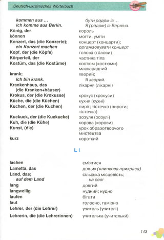 kommen aus...
Ich komme aus Berlin.
König, der
können
Konzert, das (die Konzerte);
ein Konzert machen
Kopf, der (die Köpfe)
Körperteil, der
Kostüm, das (die Kostüme)
krank;
Ich bin krank.
Krankenhaus, das
(die Kranken+häuser)
Krokus, der (die Krokusse)
Küche, die (die Küchen)
Kuchen, der (die Kuchen)
Kuckuck, der (die Kuckucke)
Kuh, die (die Kühe)
Kunst, (die)
kurz
Deutsch-ukrainisches Wörterbuch
lachen
Lametta, das
Land, das;
auf dem Land
lang
langweilig
laufen
laut
Lehrer, der (die Lehrer)
Lehrerin, die (die Lehrerinnen)
бути родом із ...
Я (родом) із Берліна.
король
могти, уміти
концерт (концерти);
організовувати концерт
голова (голови)
частина тіла
костюм (костюми)
маскарадний
хворий;
Я хворий.
лікарня (лікарні)
крокус(крокуси)
кухня (кухні)
пиріг; тістечко (пироги;
тістечка)
зозуля (зозулі)
корова(корови)
урок образотворчого
мистецтва
короткий
L І
сміятися
дощик (ялинкова прикраса)
сільська місцевість;
на селі
довгий
нудний;нудно
бігати
голосно, гамірно
учитель (учителі)
учителька (учителькй)
143
 