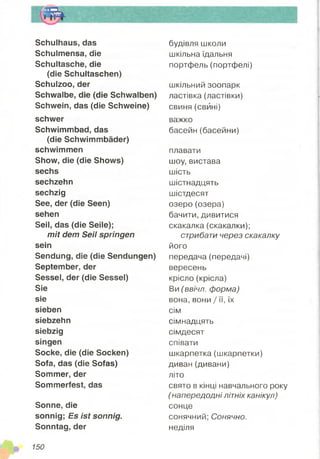 Schulhaus, das
Schulmensa, die
Schultasche, die
(die Schultaschen)
Schulzoo, der
Schwalbe, die (die Schwalben)
Schwein, das (die Schweine)
schwer
Schwimmbad, das
(die Schwimmbäder)
schwimmen
Show, die (die Shows)
sechs
sechzehn
sechzig
See, der (die Seen)
sehen
Seil, das (die Seile);
mit dem Seil springen
sein
Sendung, die (die Sendungen)
September, der
Sessel, der (die Sessel)
Sie
sie
sieben
siebzehn
siebzig
singen
Socke, die (die Socken)
Sofa, das (die Sofas)
Sommer, der
Sommerfest, das
Sonne, die
sonnig; Es ist sonnig.
Sonntag, der
будівля школи
шкільна їдальня
портфель (портфелі)
шкільний зоопарк
ластівка (ластівки)
свиня (свйні)
важко
басейн(басейни)
плавати
шоу, вистава
шість
шістнадцять
шістдесят
озеро (озера)
бачити, дивитися
скакалка (скакалки);
стрибати через скакалку
його
передача (передачі)
вересень
крісло (крісла)
Ви (ввічл. форма)
вона, вони / її, їх
сім
сімнадцять
сімдесят
співати
шкарпетка (шкарпетки)
диван(дивани)
літо
свято в кінці навчального року
(напередодні літніх канікул)
сонце
сонячний; Сонячно.
неділя
 