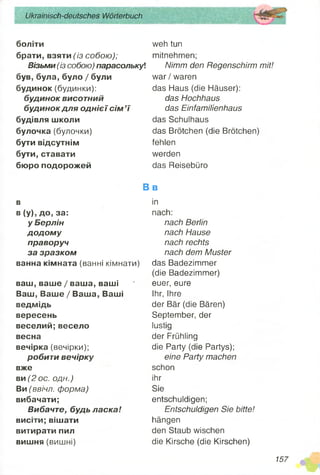 Ukrainisch-deutsches Wörterbuch
боліти
брати, взяти (із собою);
Візьми (із собою) парасолькуі
був, була, було / були
будинок (будинки):
будинок висотний
будинок для однієї сім’ї
будівля школи
булочка (булочки)
бути відсутнім
бути, ставати
бюро подорожей
weh tun
mitnehmen;
Nimm den Regenschirm mit!
war / waren
das Haus (die Häuser):
das Hochhaus
das Einfamilienhaus
das Schulhaus
das Brötchen (die Brötchen)
fehlen
werden
das Reisebüro
в
в (у), до, за:
у Берлін
додому
праворуч
за зразком
ванна кімната (ванні кімнати)
ваш, ваше / ваша, ваші
Ваш, Ваше / Ваша, Ваші
ведмідь
вересень
веселий;весело
весна
вечірка (вечірки);
робити вечірку
вже
ви (2 ос. одн.)
Ви (ввічл. форма)
вибачати;
Вибачте, будь ласка!
висіти; вішати
витирати пил
вишня (вишні)
B b
in
nach:
nach Berlin
nach Hause
nach rechts
nach dem Muster
das Badezimmer
(die Badezimmer)
euer, eure
Ihr, Ihre
der Bär (die Bären)
September, der
lustig
der Frühling
die Party (die Partys);
eine Party machen
schon
ihr
Sie
entschuldigen;
Entschuldigen Sie bitte!
hängen
den Staub wischen
die Kirsche (die Kirschen)
157
 