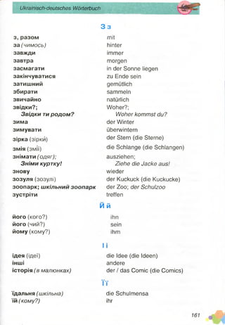 Ukrainisch-deutsches Wörterbuch
з, разом
за (чимось)
завжди
завтра
засмагати
закінчуватися
затишний
збирати
звичайно
звідки?;
Звідки тиродом?
зима
зимувати
зірка (зірки)
змія (змії)
знімати (одяг);
Зніми куртку!
знову
зозуля (зозулі)
зоопарк; шкільний зоопарк
зустріти
його (кого?)
його (чий?)
йому (кому?)
ідея (ідеї)
інші
історія (в малюнках)
їдальня (шкільна)
їй (кому?)
3 3
mit
hinter
immer
morgen
in der Sonne liegen
zu Ende sein
gemütlich
sammeln
natürlich
Woher?;
Woher kommst du?
der Winter
überwintern
der Stern (die Sterne)
die Schlange (die Schlangen)
ausziehen;
Ziehe die Jacke aus!
wieder
der Kuckuck (die Kuckucke)
der Zoo; der Schuizoo
treffen
M ft
ihn
sein
ihm
I i
die Idee (die Ideen)
andere
der / das Comic (die Comics)
Tr
die Schulmensa
ihr
 