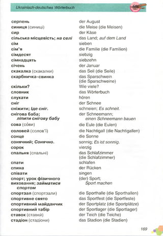 Ukrainisch-deutsches Wörterbuch
серпень
синиця (синиці)
сир
сільська місцевість; на селі
сім
сім’я
сімдесят
сімнадцять
січень
скакалка (скакалки)
скарбничка-свинка
скільки?
словник
слухати
сніг
сніжити; Іде сніг.
снігова баба;
ліпити снігову бабу
сова (сови)
соловей (солов’ї)
сонце
сонячний; Сонячно.
сорок
спальня (спальні)
спати
спина
співати
спорт; урок фізичного
виховання; займатися
спортом
спортзал (спортзали)
спортивне свято
спортивний майданчик
спортивний табір
ставок (ставки)
стадіон (стадіони)
der August
die Meise (die Meisen)
der Käse
das Land; auf dem Land
sieben
die Familie (die Familien)
siebzig
siebzehn
der Januar
das Seil (die Seile)
das Sparschwein
(die Sparschweine)
Wie viele?
das Wörterbuch
hören
der Schnee
schneien; Es schneit.
der Schneemann;
einen Schneemann bauen
die Eule (die Eulen)
die Nachtigall (die Nachtigallen)
die Sonne
sonnig; Es ist sonnig.
vierzig
das Schlafzimmer
(die Schlafzimmer)
schlafen
der Rücken
singen
(der) Sport;
Sport machen
die Sporthalle (die Sporthallen)
das Sportfest (die Sportfeste)
der Sportplatz (die Sportplätze)
der Sportlager (die Sportlager)
der Teich (die Teiche)
das Stadion (die Stadien)
 